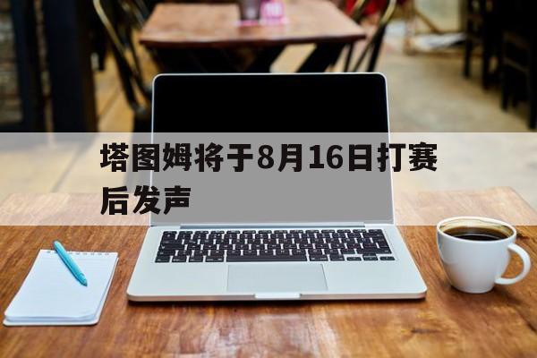塔图姆将于8月16日打赛后发声(塔图姆将于8月16日打赛后发声吗) 塔图姆将于8月16日打赛后发声(塔图姆将于8月16日打赛后发声吗)